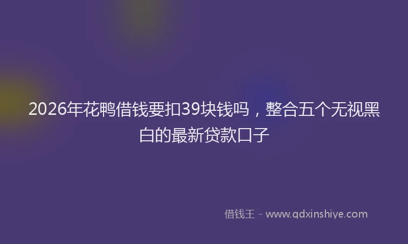 2026年花鸭借钱要扣39块钱吗，整合五个无视黑白的最新贷款口子