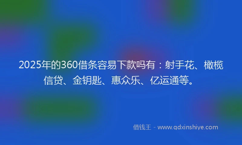 2025年的360借条容易下款吗有：射手花、橄榄信贷、金钥匙、惠众乐、亿运通等。