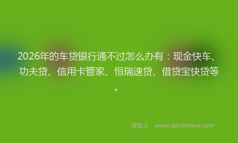 2026年的车贷银行通不过怎么办有：现金快车、功夫贷、信用卡管家、恒瑞速贷、借贷宝快贷等。