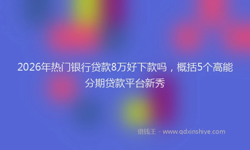 2026年热门银行贷款8万好下款吗，概括5个高能分期贷款平台新秀