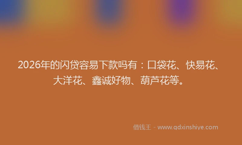 2026年的闪贷容易下款吗有：口袋花、快易花、大洋花、鑫诚好物、葫芦花等。