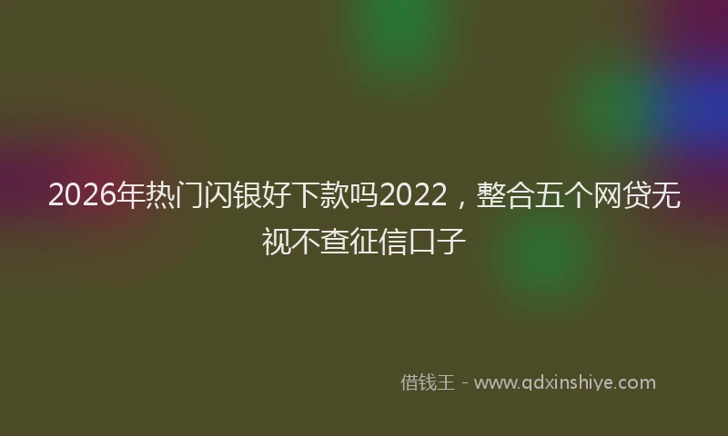 2026年热门闪银好下款吗2022，整合五个网贷无视不查征信口子