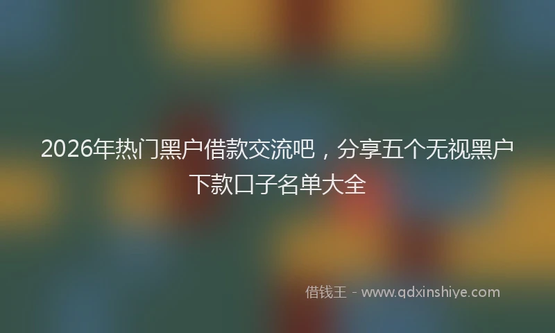 2026年热门黑户借款交流吧，分享五个无视黑户下款口子名单大全