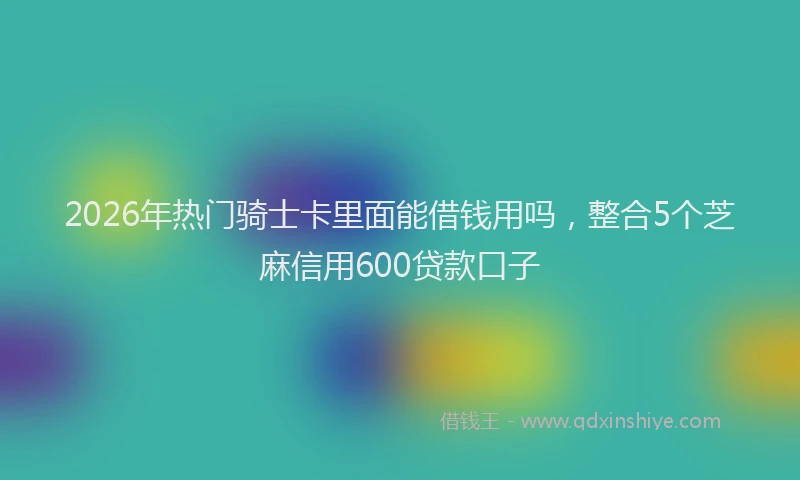 2026年热门骑士卡里面能借钱用吗，整合5个芝麻信用600贷款口子
