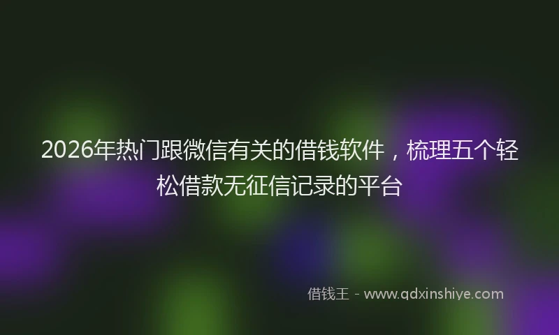 2026年热门跟微信有关的借钱软件，梳理五个轻松借款无征信记录的平台