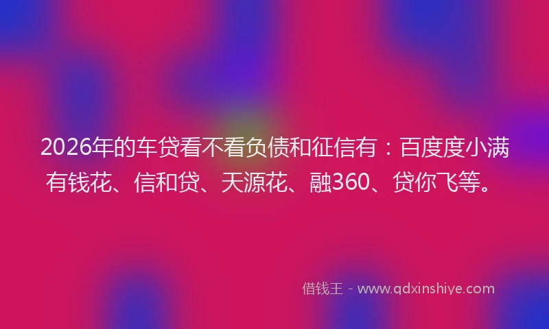 2026年的车贷看不看负债和征信有：百度度小满有钱花、信和贷、天源花、融360、贷你飞等。