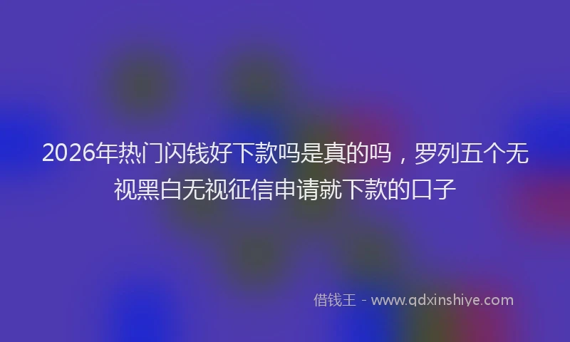 2026年热门闪钱好下款吗是真的吗，罗列五个无视黑白无视征信申请就下款的口子