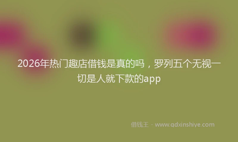 2026年热门趣店借钱是真的吗，罗列五个无视一切是人就下款的app