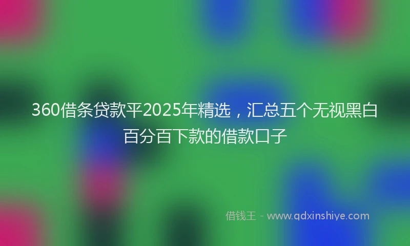 360借条贷款平2025年精选，汇总五个无视黑白百分百下款的借款口子