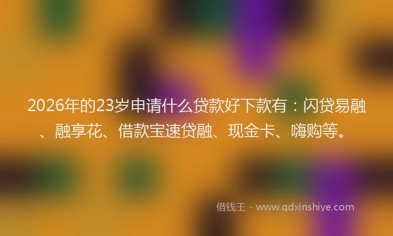2026年的23岁申请什么贷款好下款有：闪贷易融、融享花、借款宝速贷融、现金卡、嗨购等。
