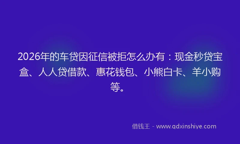 2026年的车贷因征信被拒怎么办有：现金秒贷宝盒、人人贷借款、惠花钱包、小熊白卡、羊小购等。