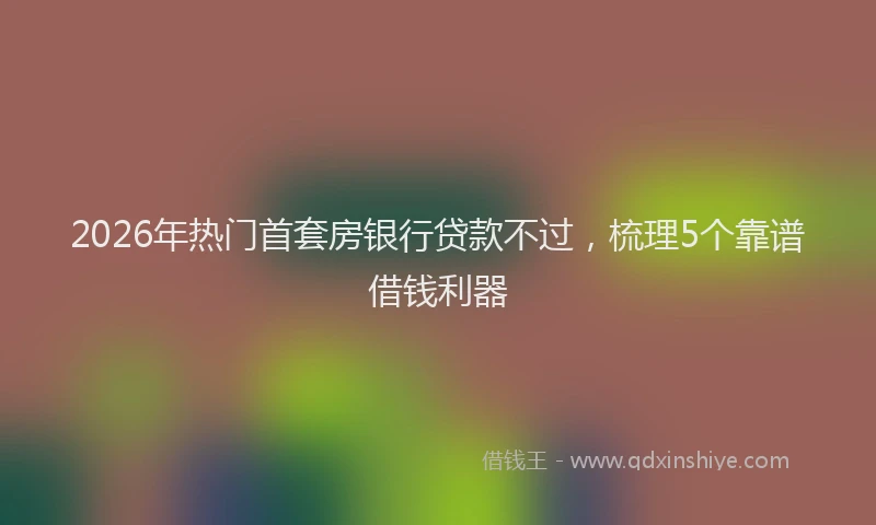 2026年热门首套房银行贷款不过，梳理5个靠谱借钱利器