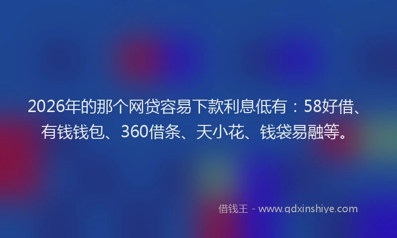 2026年的那个网贷容易下款利息低有：58好借、有钱钱包、360借条、天小花、钱袋易融等。