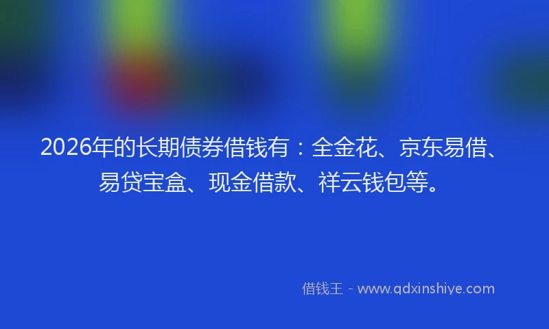 2026年的长期债券借钱有：全金花、京东易借、易贷宝盒、现金借款、祥云钱包等。