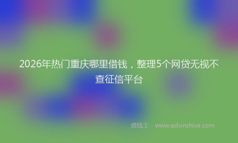 2026年热门重庆哪里借钱,整理5个网贷无视不查征信平台