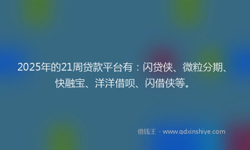 2025年的21周贷款平台有：闪贷侠、微粒分期、快融宝、洋洋借呗、闪借侠等。