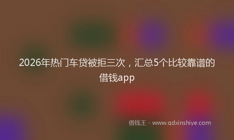 2026年热门车贷被拒三次,汇总5个比较靠谱的借钱app