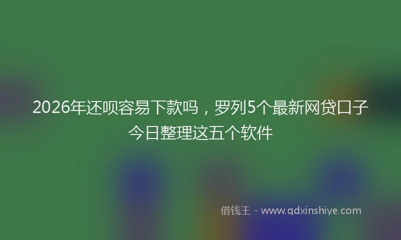 2026年还呗容易下款吗，罗列5个最新网贷口子今日整理这五个软件