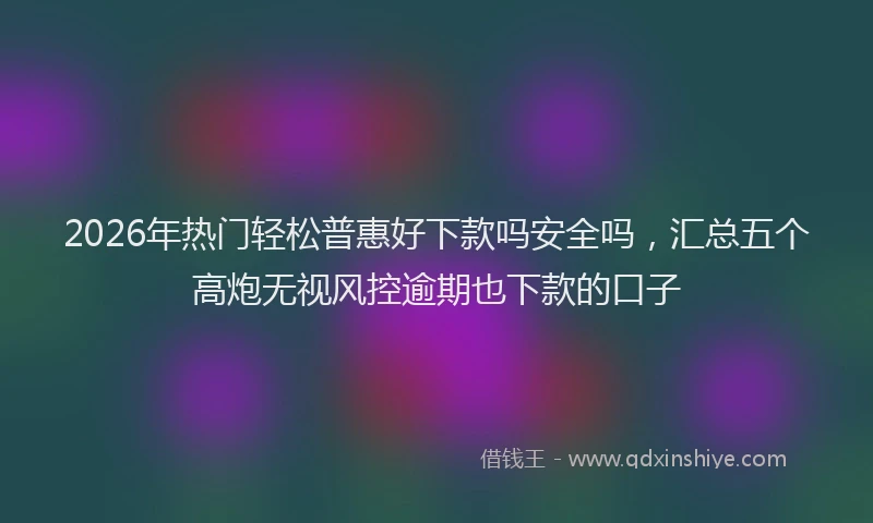 2026年热门轻松普惠好下款吗安全吗，汇总五个高炮无视风控逾期也下款的口子