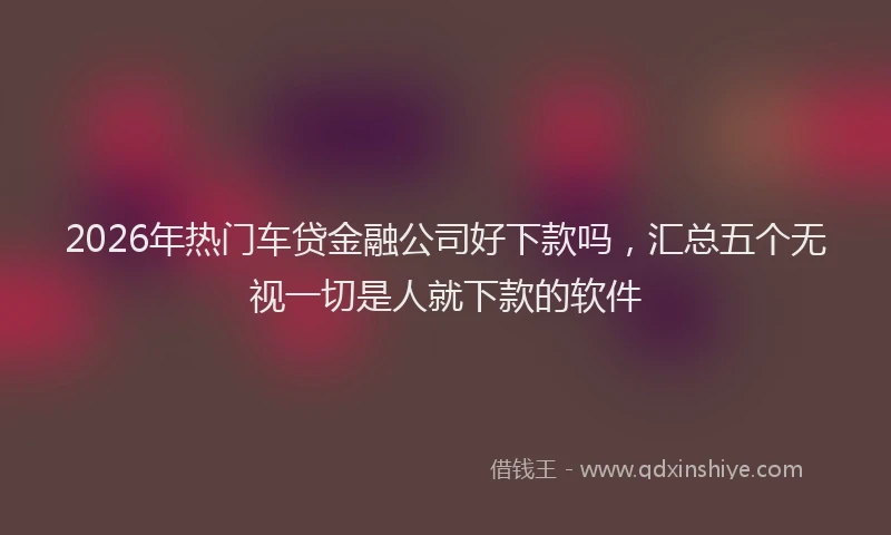 2026年热门车贷金融公司好下款吗，汇总五个无视一切是人就下款的软件