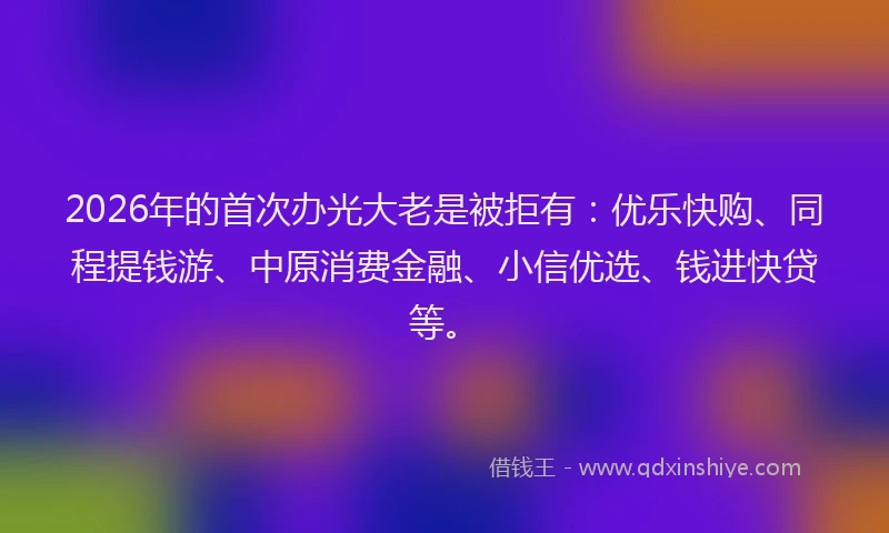 2026年的首次办光大老是被拒有：优乐快购、同程提钱游、中原消费金融、小信优选、钱进快贷等。