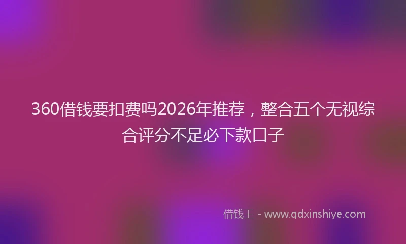 360借钱要扣费吗2026年推荐，整合五个无视综合评分不足必下款口子