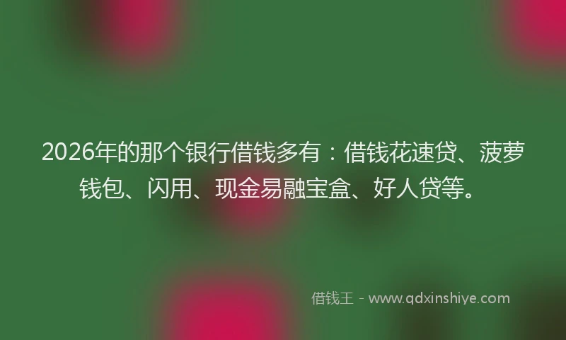 2026年的那个银行借钱多有：借钱花速贷、菠萝钱包、闪用、现金易融宝盒、好人贷等。