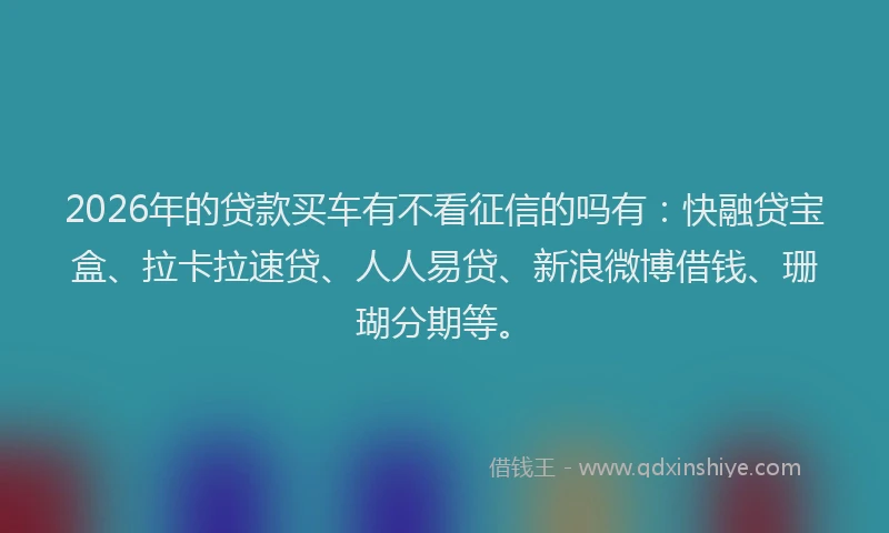 2026年的贷款买车有不看征信的吗有：快融贷宝盒、拉卡拉速贷、人人易贷、新浪微博借钱、珊瑚分期等。