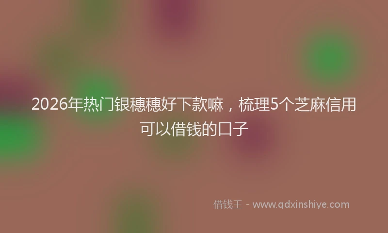 2026年热门银穗穗好下款嘛,梳理5个芝麻信用可以借钱的口子