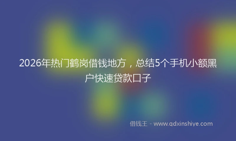 2026年热门鹤岗借钱地方，总结5个手机小额黑户快速贷款口子