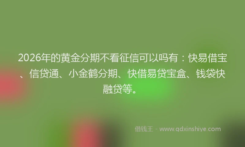 2026年的黄金分期不看征信可以吗有：快易借宝、信贷通、小金鹤分期、快借易贷宝盒、钱袋快融贷等。