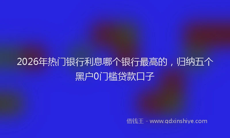 2026年热门银行利息哪个银行最高的,归纳五个黑户0门槛贷款口子