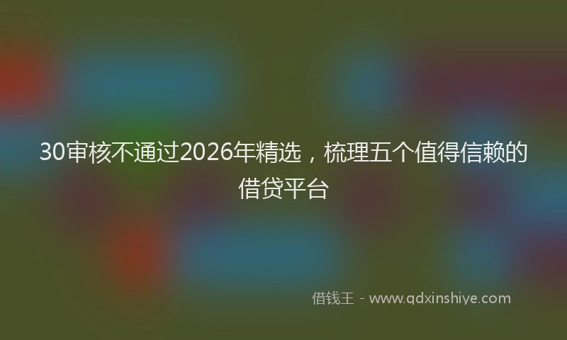 30审核不通过2026年精选，梳理五个值得信赖的借贷平台