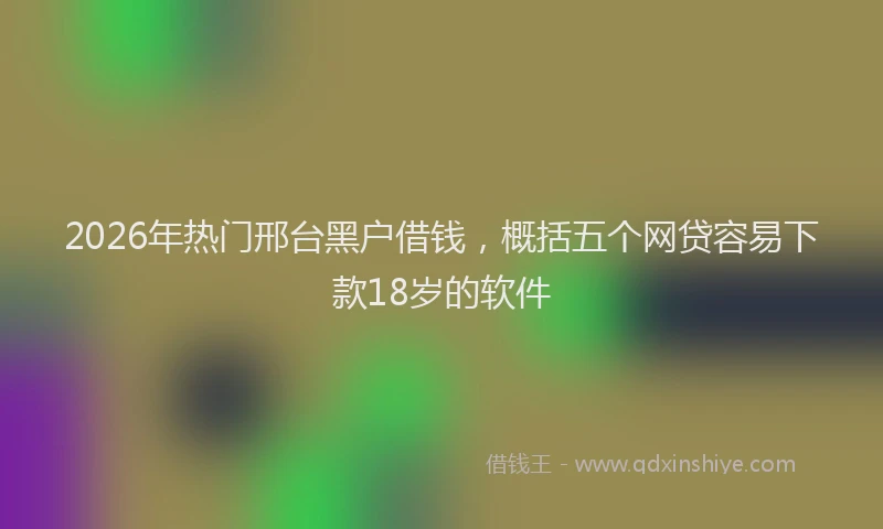 2026年热门邢台黑户借钱,概括五个网贷容易下款18岁的软件