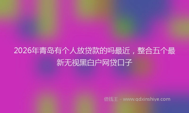 2026年青岛有个人放贷款的吗最近，整合五个最新无视黑白户网贷口子