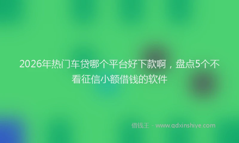 2026年热门车贷哪个平台好下款啊，盘点5个不看征信小额借钱的软件