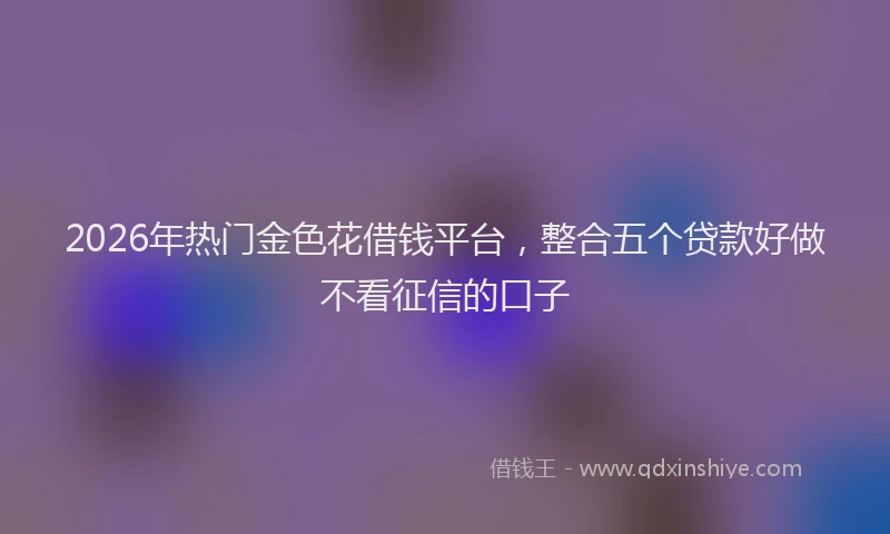 2026年热门金色花借钱平台，整合五个贷款好做不看征信的口子