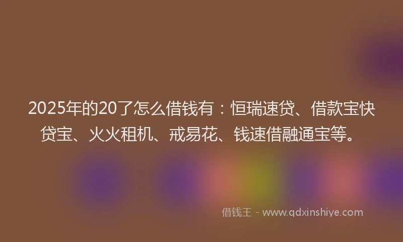 2025年的20了怎么借钱有：恒瑞速贷、借款宝快贷宝、火火租机、戒易花、钱速借融通宝等。