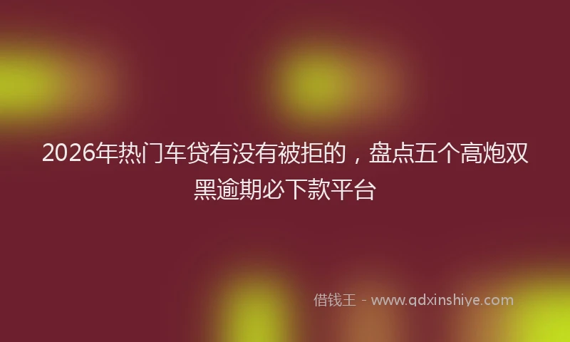 2026年热门车贷有没有被拒的，盘点五个高炮双黑逾期必下款平台