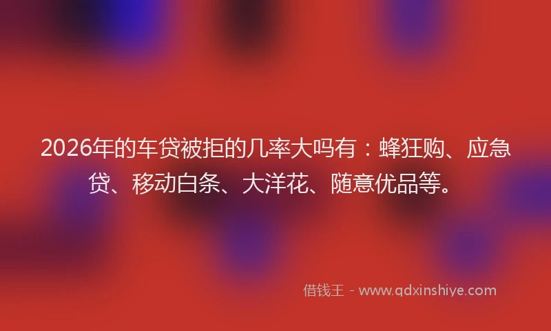 2026年的车贷被拒的几率大吗有：蜂狂购、应急贷、移动白条、大洋花、随意优品等。