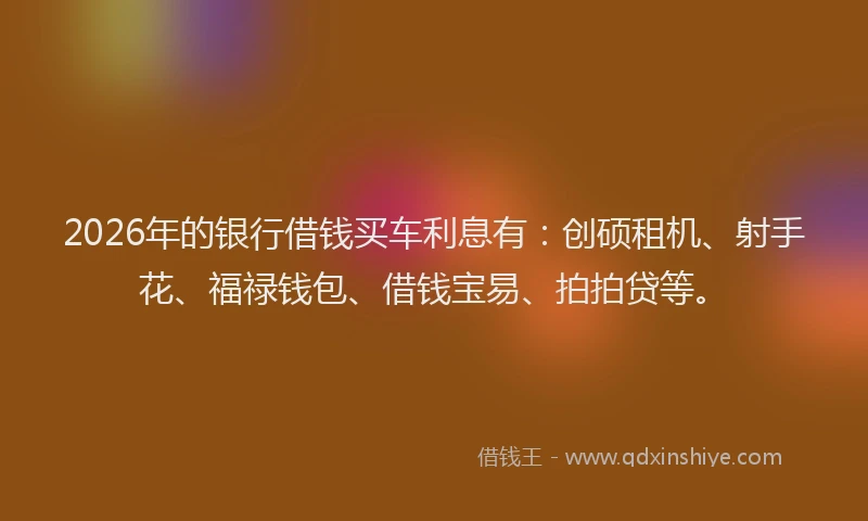 2026年的银行借钱买车利息有：创硕租机、射手花、福禄钱包、借钱宝易、拍拍贷等。