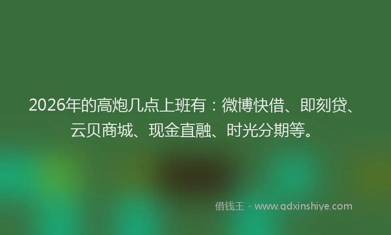 2026年的高炮几点上班有：微博快借、即刻贷、云贝商城、现金直融、时光分期等。