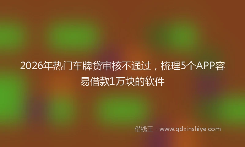 2026年热门车牌贷审核不通过，梳理5个APP容易借款1万块的软件