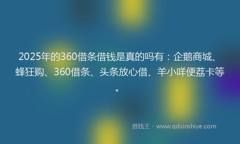 2025年的360借条借钱是真的吗有：企鹅商城、蜂狂购、360借条、头条放心借、羊小咩便荔卡等。