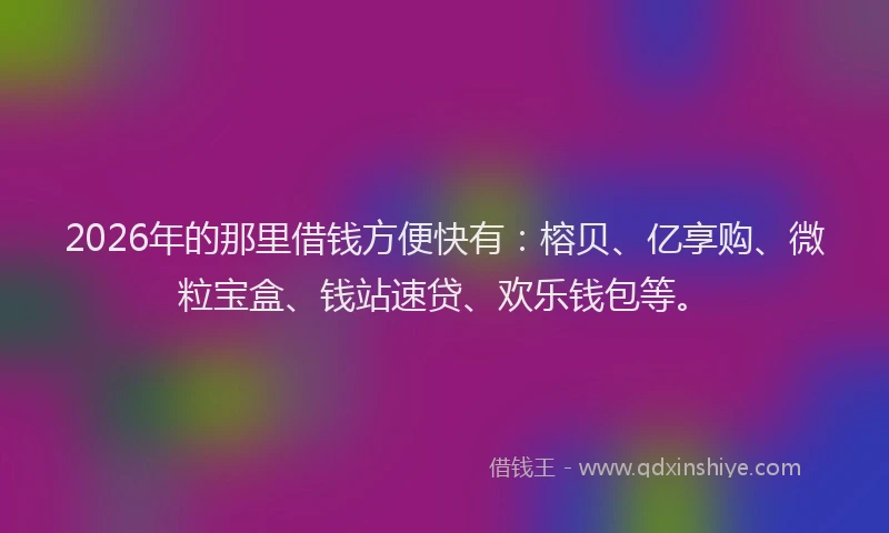 2026年的那里借钱方便快有：榕贝、亿享购、微粒宝盒、钱站速贷、欢乐钱包等。