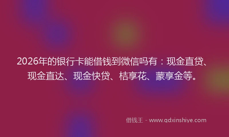 2026年的银行卡能借钱到微信吗有：现金直贷、现金直达、现金快贷、桔享花、蒙享金等。