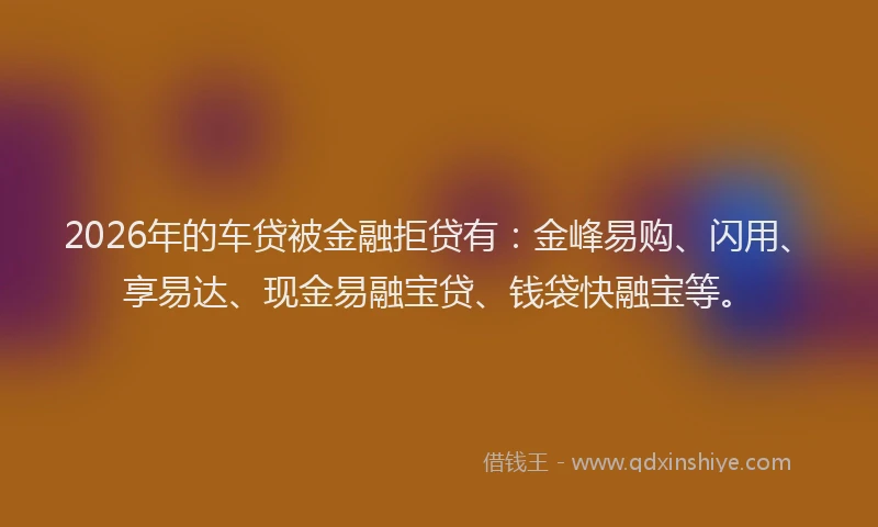 2026年的车贷被金融拒贷有：金峰易购、闪用、享易达、现金易融宝贷、钱袋快融宝等。