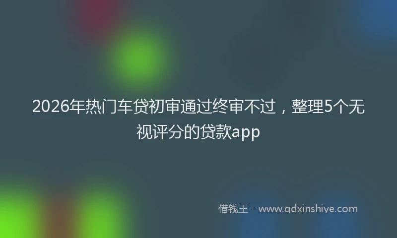 2026年热门车贷初审通过终审不过，整理5个无视评分的贷款app