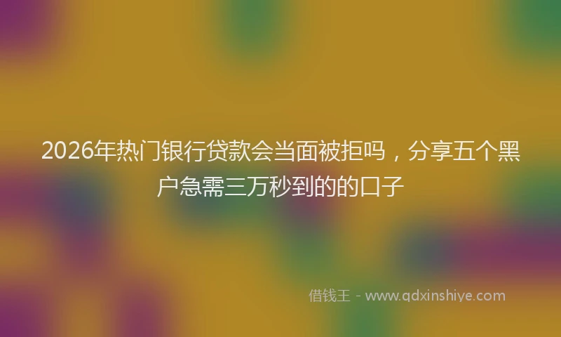 2026年热门银行贷款会当面被拒吗，分享五个黑户急需三万秒到的的口子