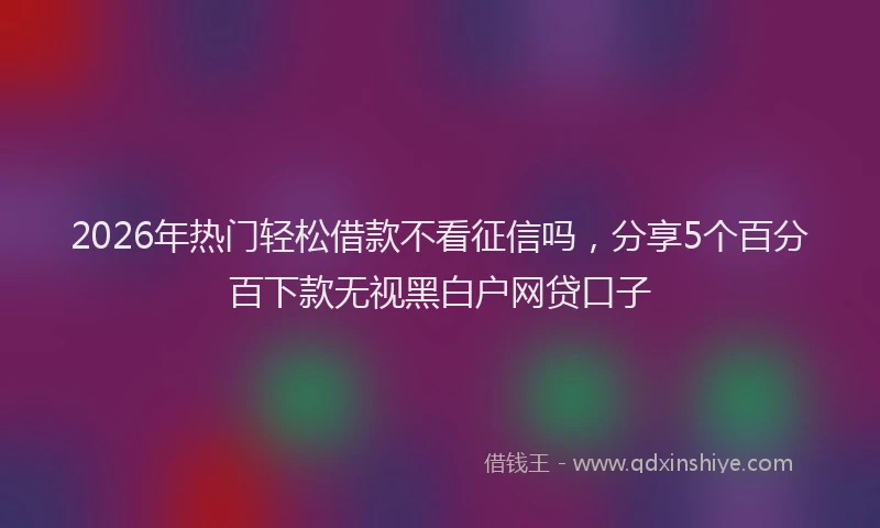 2026年热门轻松借款不看征信吗，分享5个百分百下款无视黑白户网贷口子